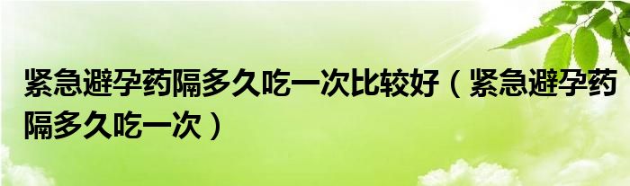 緊急避孕藥隔多久吃一次比較好（緊急避孕藥隔多久吃一次）