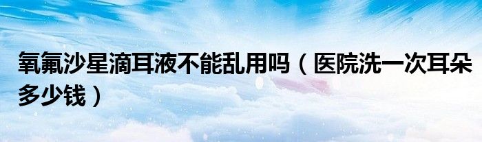 氧氟沙星滴耳液不能亂用嗎（醫(yī)院洗一次耳朵多少錢(qián)）