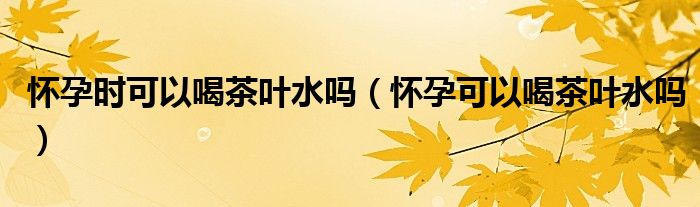 懷孕時(shí)可以喝茶葉水嗎（懷孕可以喝茶葉水嗎）