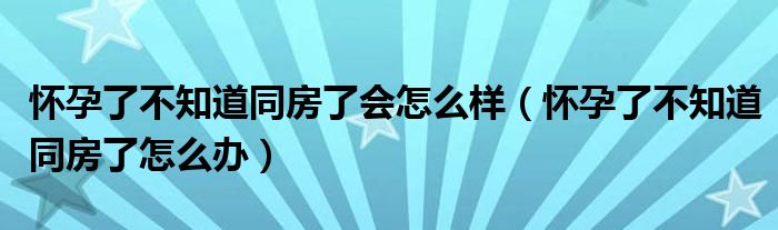 懷孕了不知道同房了會(huì)怎么樣（懷孕了不知道同房了怎么辦）