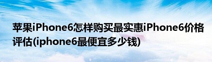 蘋果iPhone6怎樣購(gòu)買最實(shí)惠iPhone6價(jià)格評(píng)估(iphone6最便宜多少錢)