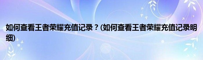 如何查看王者榮耀充值記錄？(如何查看王者榮耀充值記錄明細(xì))