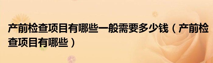 產(chǎn)前檢查項(xiàng)目有哪些一般需要多少錢（產(chǎn)前檢查項(xiàng)目有哪些）