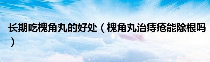 長期吃槐角丸的好處（槐角丸治痔瘡能除根嗎）
