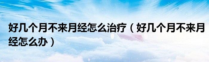 好幾個(gè)月不來月經(jīng)怎么治療(好幾個(gè)月不來月經(jīng)怎么辦)