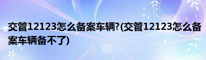 交管12123怎么備案車輛?(交管12123怎么備案車輛備不了)