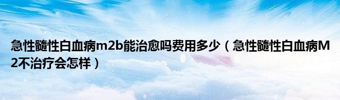 急性髓性白血病m2b能治愈嗎費(fèi)用多少（急性髓性白血病M2不治療會(huì)怎樣）