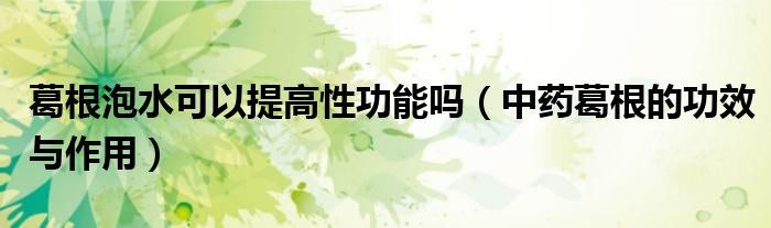 葛根泡水可以提高性功能嗎(中藥葛根的功效與作用)