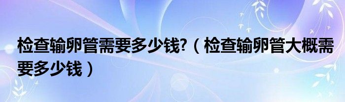 檢查輸卵管需要多少錢?(檢查輸卵管大概需要多少錢)