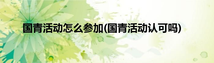 國(guó)青活動(dòng)怎么參加(國(guó)青活動(dòng)認(rèn)可嗎)