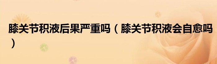 膝關節(jié)積液后果嚴重嗎(膝關節(jié)積液會自愈嗎)