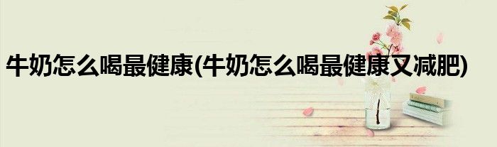 牛奶怎么喝最健康(牛奶怎么喝最健康又減肥)
