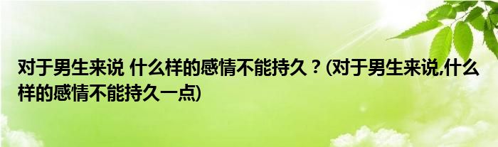 對(duì)于男生來(lái)說(shuō) 什么樣的感情不能持久？(對(duì)于男生來(lái)說(shuō),什么樣的感情不能持久一點(diǎn))