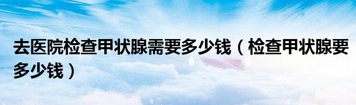 去醫(yī)院檢查甲狀腺需要多少錢（檢查甲狀腺要多少錢）
