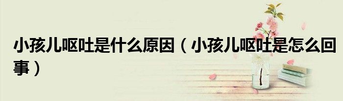 小孩兒嘔吐是什么原因（小孩兒嘔吐是怎么回事）
