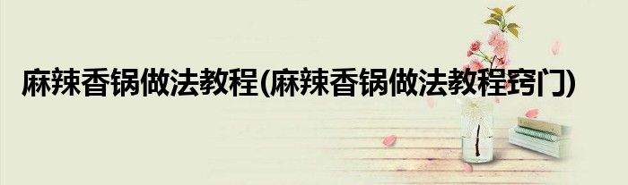麻辣香鍋做法教程(麻辣香鍋做法教程竅門)