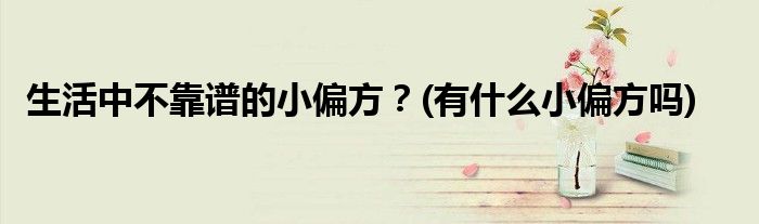 生活中不靠譜的小偏方？(有什么小偏方嗎)