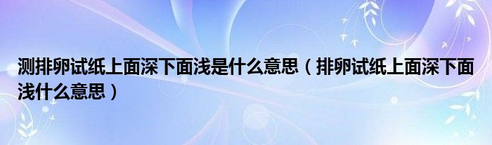 測(cè)排卵試紙上面深下面淺是什么意思（排卵試紙上面深下面淺什么意思）