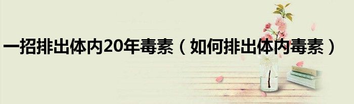 一招排出體內(nèi)20年毒素(如何排出體內(nèi)毒素)