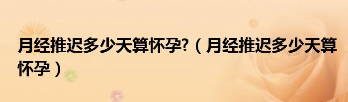 月經(jīng)推遲多少天算懷孕?（月經(jīng)推遲多少天算懷孕）