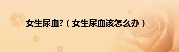 女生尿血?（女生尿血該怎么辦）