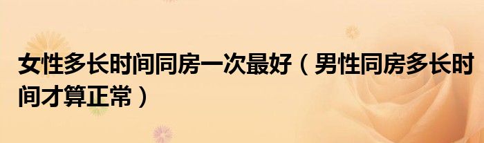 女性多長(zhǎng)時(shí)間同房一次最好（男性同房多長(zhǎng)時(shí)間才算正常）
