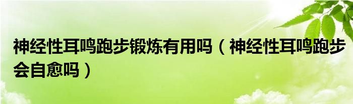 神經(jīng)性耳鳴跑步鍛煉有用嗎（神經(jīng)性耳鳴跑步會(huì)自愈嗎）
