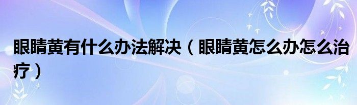 眼睛黃有什么辦法解決（眼睛黃怎么辦怎么治療）
