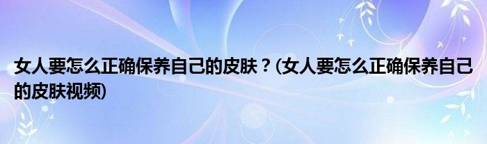 女人要怎么正確保養(yǎng)自己的皮膚？(女人要怎么正確保養(yǎng)自己的皮膚視頻)