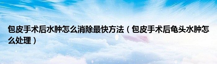 包皮手術(shù)后水腫怎么消除最快方法（包皮手術(shù)后龜頭水腫怎么處理）