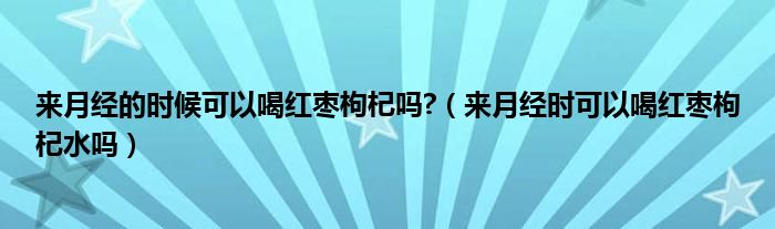 來月經(jīng)的時候可以喝紅棗枸杞嗎?（來月經(jīng)時可以喝紅棗枸杞水嗎）
