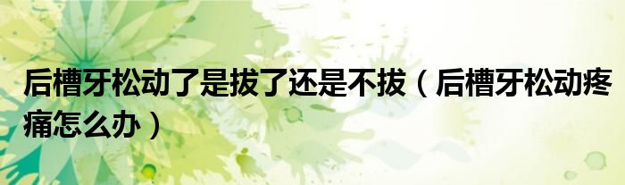 后槽牙松動(dòng)了是拔了還是不拔（后槽牙松動(dòng)疼痛怎么辦）