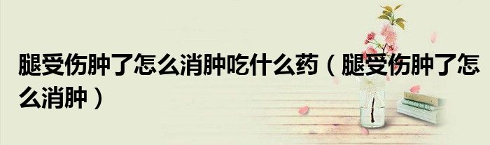 腿受傷腫了怎么消腫吃什么藥(腿受傷腫了怎么消腫)