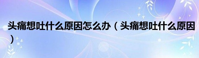 頭痛想吐什么原因怎么辦(頭痛想吐什么原因)