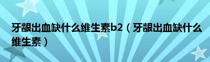 牙齦出血缺什么維生素b2（牙齦出血缺什么維生素）