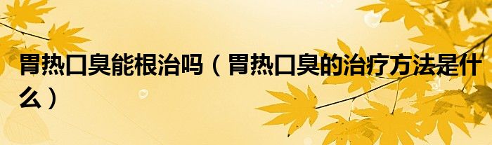 胃熱口臭能根治嗎(胃熱口臭的治療方法是什么)