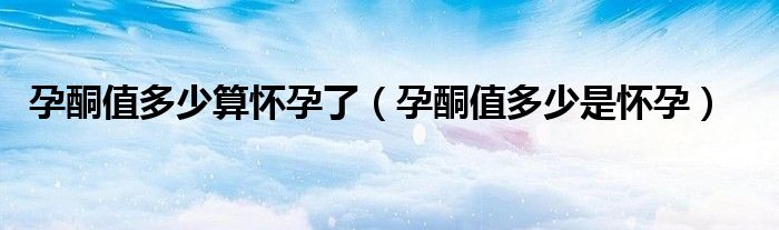 孕酮值多少算懷孕了(孕酮值多少是懷孕)