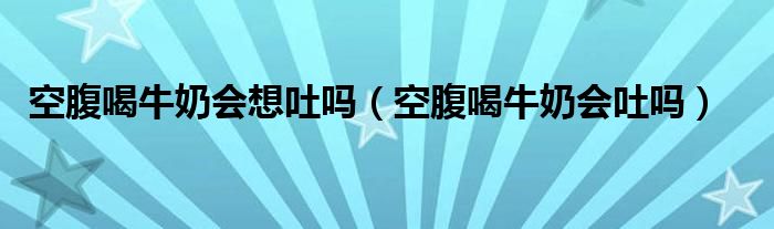 空腹喝牛奶會想吐嗎(空腹喝牛奶會吐嗎)