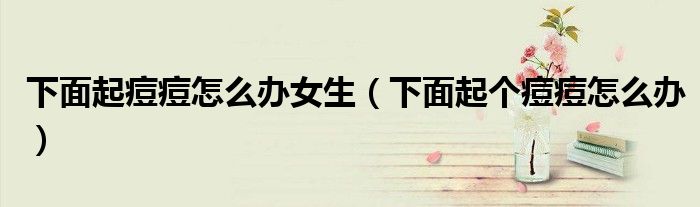 下面起痘痘怎么辦女生（下面起個(gè)痘痘怎么辦）
