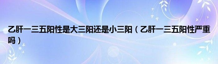 乙肝一三五陽性是大三陽還是小三陽（乙肝一三五陽性嚴重嗎）