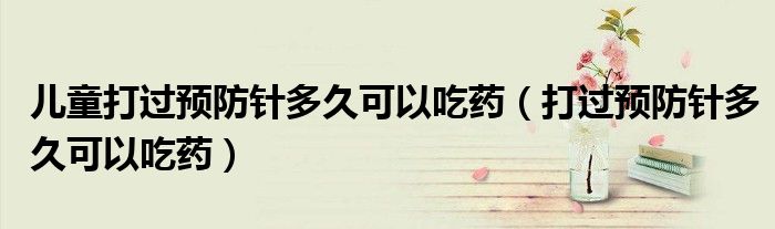 兒童打過(guò)預(yù)防針多久可以吃藥（打過(guò)預(yù)防針多久可以吃藥）