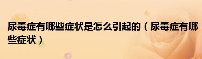 尿毒癥有哪些癥狀是怎么引起的(尿毒癥有哪些癥狀)
