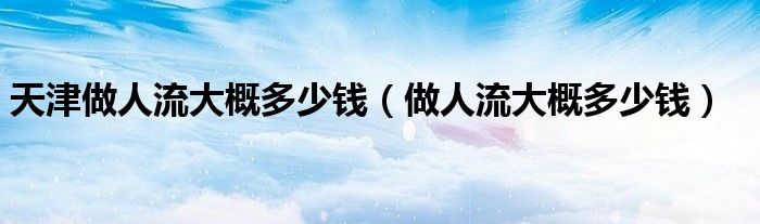 天津做人流大概多少錢(做人流大概多少錢)