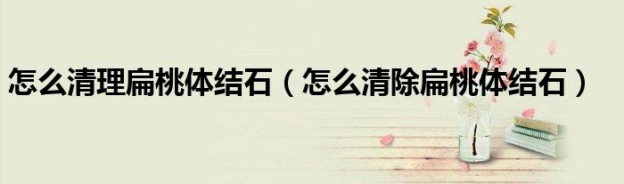 怎么清理扁桃體結(jié)石（怎么清除扁桃體結(jié)石）