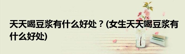 天天喝豆?jié){有什么好處？(女生天天喝豆?jié){有什么好處)