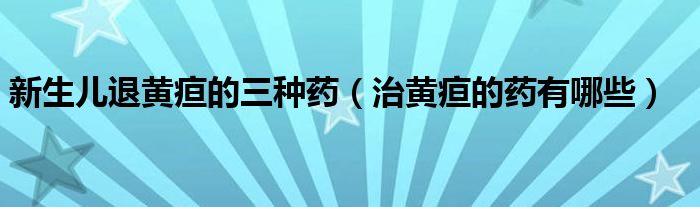 新生兒退黃疸的三種藥（治黃疸的藥有哪些）