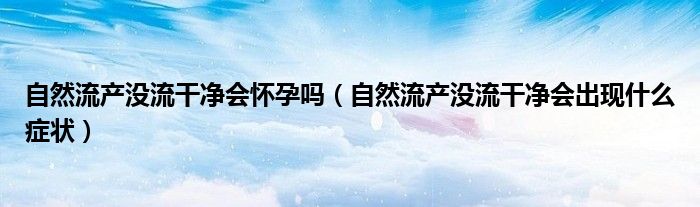 自然流產(chǎn)沒(méi)流干凈會(huì)懷孕嗎(自然流產(chǎn)沒(méi)流干凈會(huì)出現(xiàn)什么癥狀)