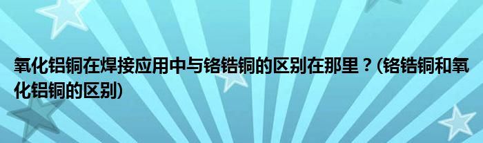 氧化鋁銅在焊接應(yīng)用中與鉻鋯銅的區(qū)別在那里？(鉻鋯銅和氧化鋁銅的區(qū)別)