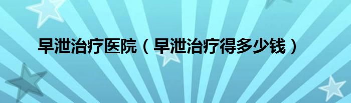 早泄治療醫(yī)院(早泄治療得多少錢)