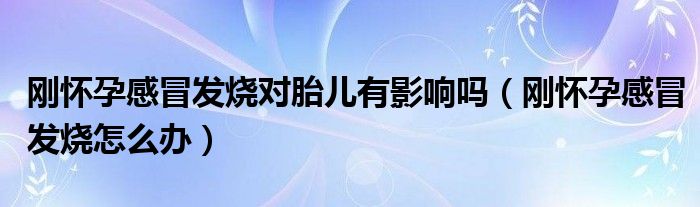 剛懷孕感冒發(fā)燒對(duì)胎兒有影響嗎(剛懷孕感冒發(fā)燒怎么辦)